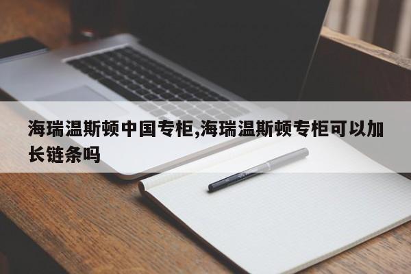 海瑞温斯顿中国专柜,海瑞温斯顿专柜可以加长链条吗