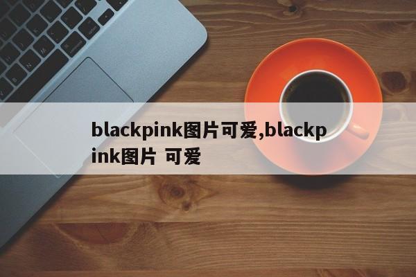 blackpink图片可爱,blackpink图片 可爱