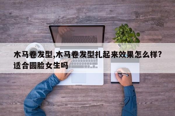 木马卷发型,木马卷发型扎起来效果怎么样?适合圆脸女生吗