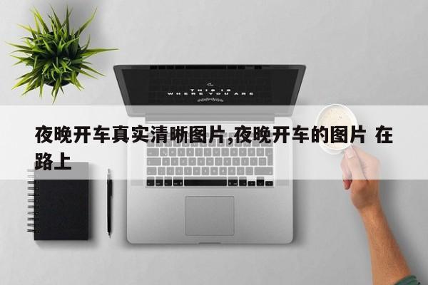 夜晚开车真实清晰图片,夜晚开车的图片 在路上