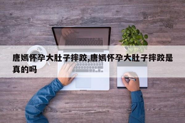 唐嫣怀孕大肚子摔跤,唐嫣怀孕大肚子摔跤是真的吗