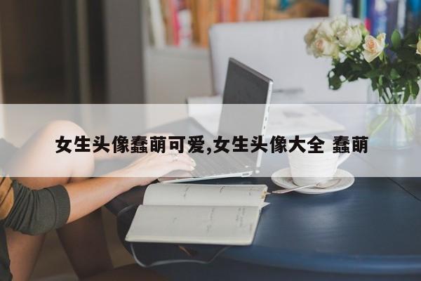 女生头像蠢萌可爱,女生头像大全 蠢萌