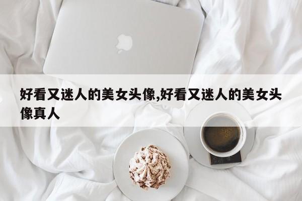 好看又迷人的美女头像,好看又迷人的美女头像真人