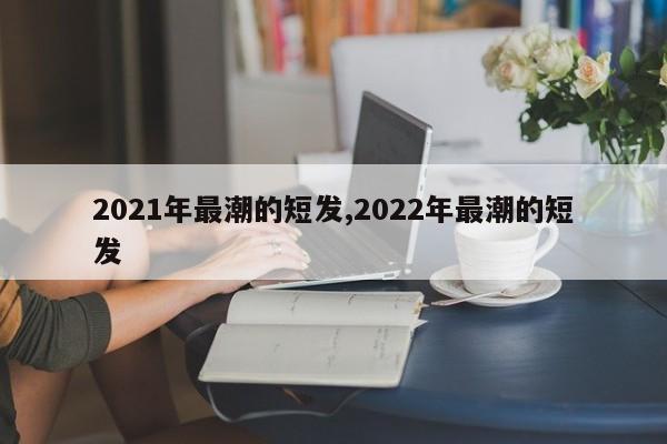 2021年最潮的短发,2022年最潮的短发