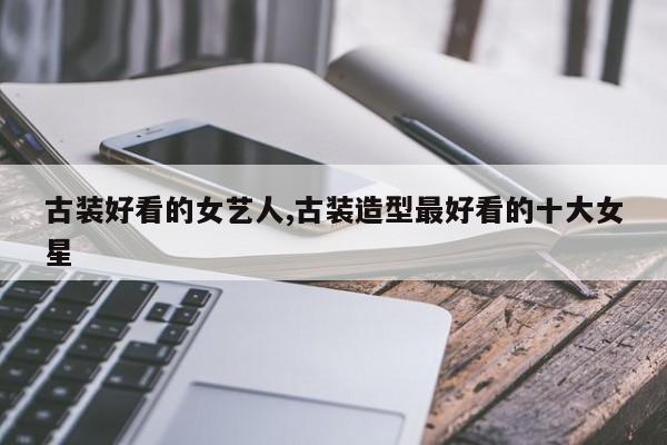 古装好看的女艺人,古装造型最好看的十大女星
