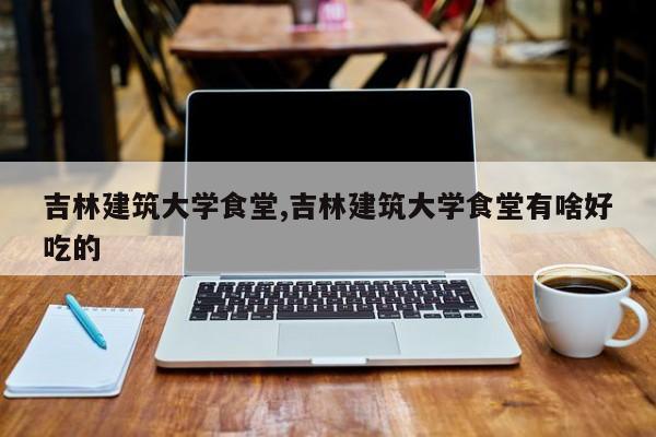 吉林建筑大学食堂,吉林建筑大学食堂有啥好吃的