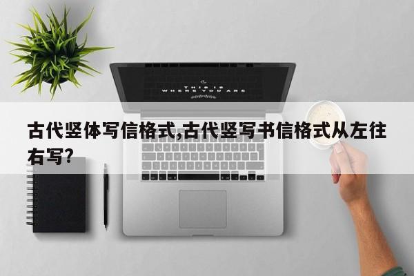 古代竖体写信格式,古代竖写书信格式从左往右写?