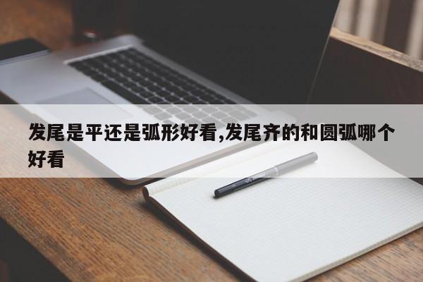 发尾是平还是弧形好看,发尾齐的和圆弧哪个好看