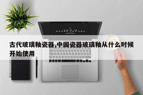 古代玻璃釉瓷器,中国瓷器玻璃釉从什么时候开始使用