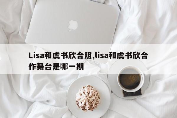 Lisa和虞书欣合照,lisa和虞书欣合作舞台是哪一期