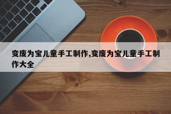 变废为宝儿童手工制作,变废为宝儿童手工制作大全