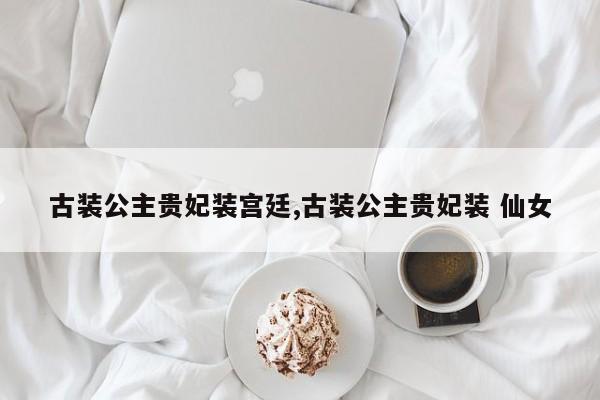 古装公主贵妃装宫廷,古装公主贵妃装 仙女