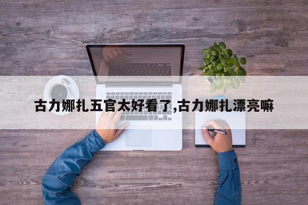 古力娜扎五官太好看了,古力娜扎漂亮嘛