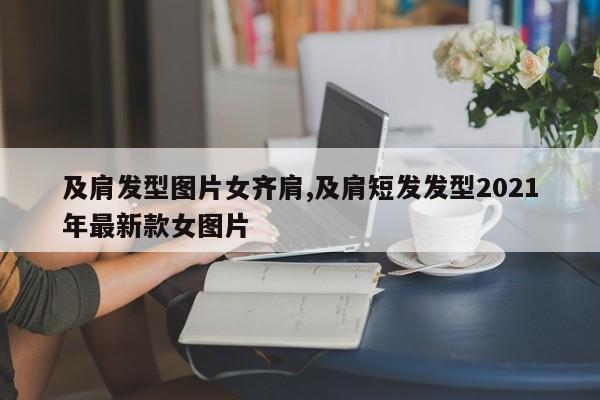 及肩发型图片女齐肩,及肩短发发型2021年最新款女图片