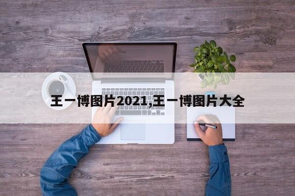 王一博图片2021,王一博图片大全