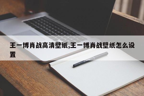 王一博肖战高清壁纸,王一博肖战壁纸怎么设置