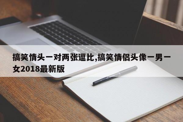 搞笑情头一对两张逗比,搞笑情侣头像一男一女2018最新版