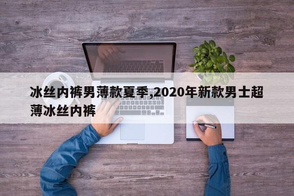 冰丝内裤男薄款夏季,2020年新款男士超薄冰丝内裤