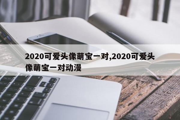 2020可爱头像萌宝一对,2020可爱头像萌宝一对动漫