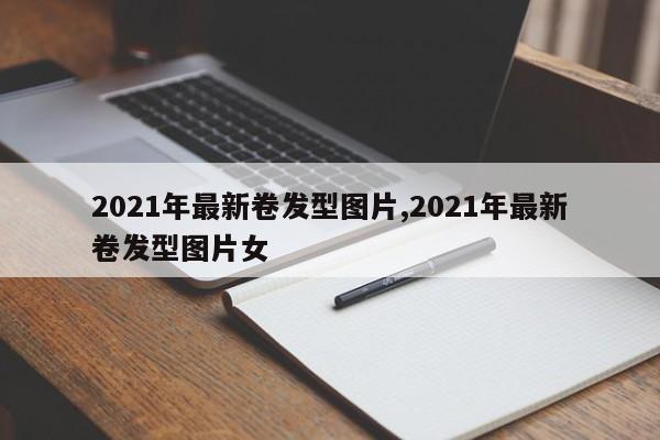 2021年最新卷发型图片,2021年最新卷发型图片女