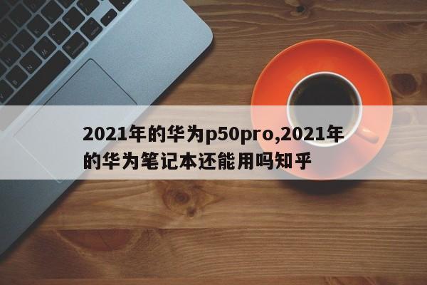 2021年的华为p50pro,2021年的华为笔记本还能用吗知乎
