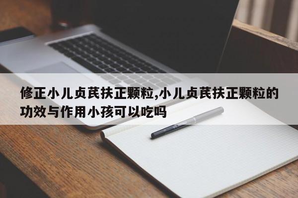 修正小儿贞芪扶正颗粒,小儿贞芪扶正颗粒的功效与作用小孩可以吃吗