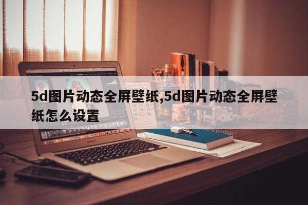 5d图片动态全屏壁纸,5d图片动态全屏壁纸怎么设置