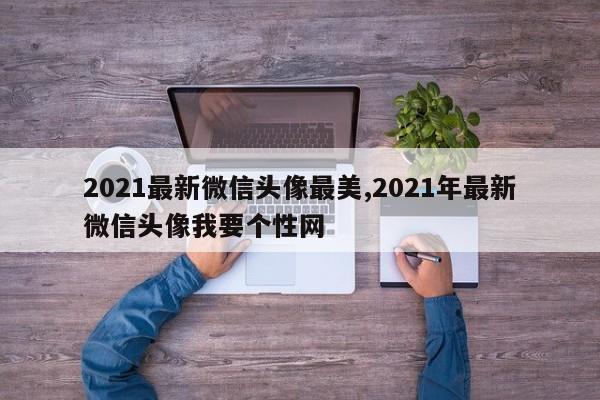 2021最新微信头像最美,2021年最新微信头像我要个性网