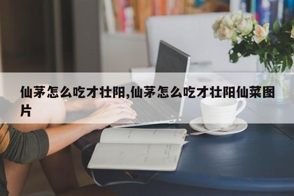 仙茅怎么吃才壮阳,仙茅怎么吃才壮阳仙菜图片