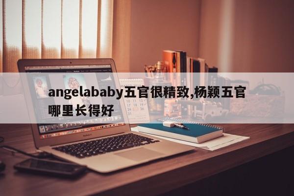 angelababy五官很精致,杨颖五官哪里长得好