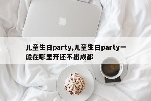 儿童生日party,儿童生日party一般在哪里开还不出成都