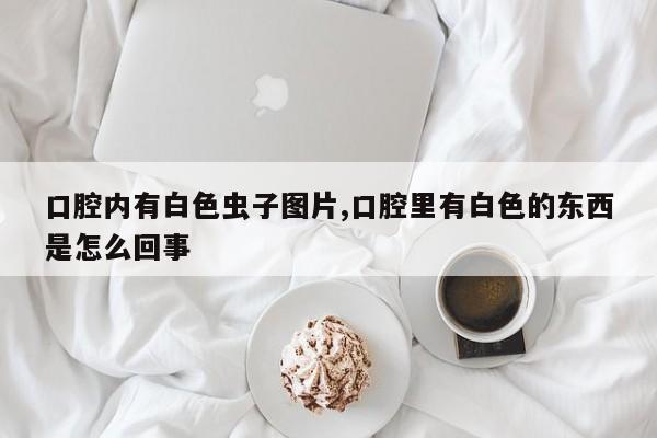 口腔内有白色虫子图片,口腔里有白色的东西是怎么回事