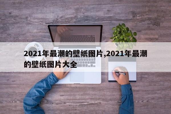 2021年最潮的壁纸图片,2021年最潮的壁纸图片大全