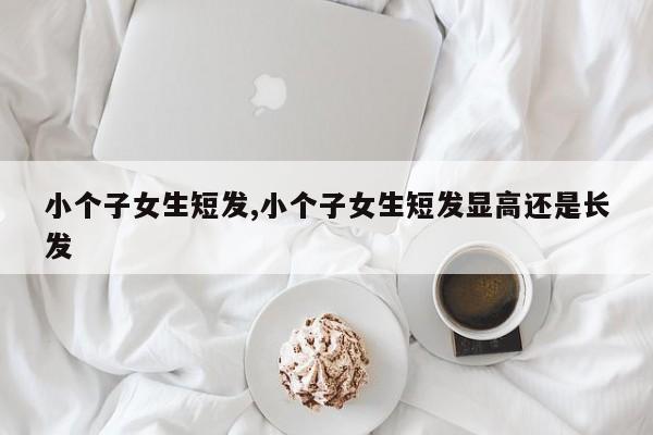 小个子女生短发,小个子女生短发显高还是长发