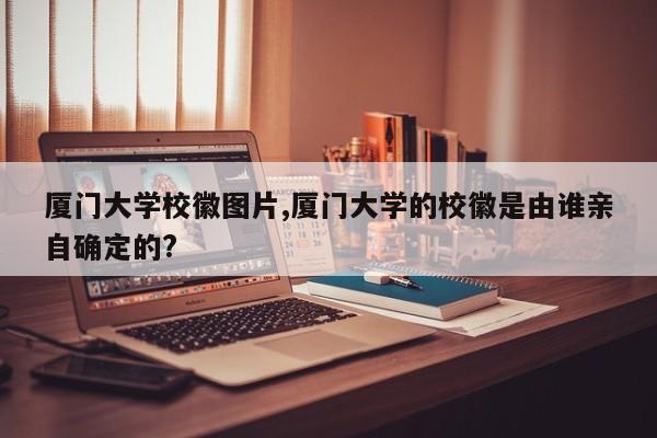 厦门大学校徽图片,厦门大学的校徽是由谁亲自确定的?