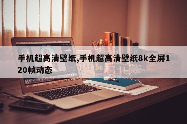 手机超高清壁纸,手机超高清壁纸8k全屏120帧动态
