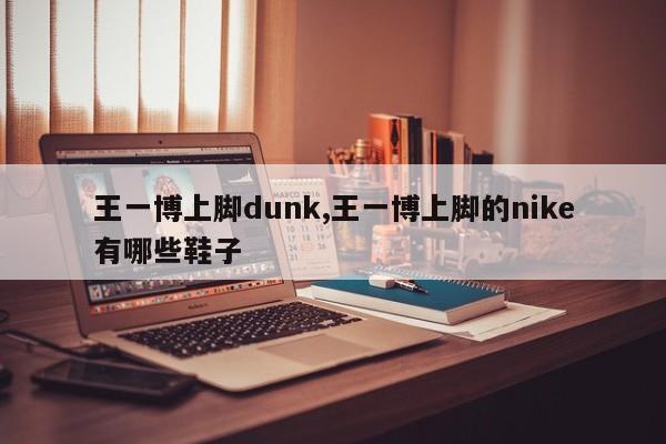王一博上脚dunk,王一博上脚的nike有哪些鞋子