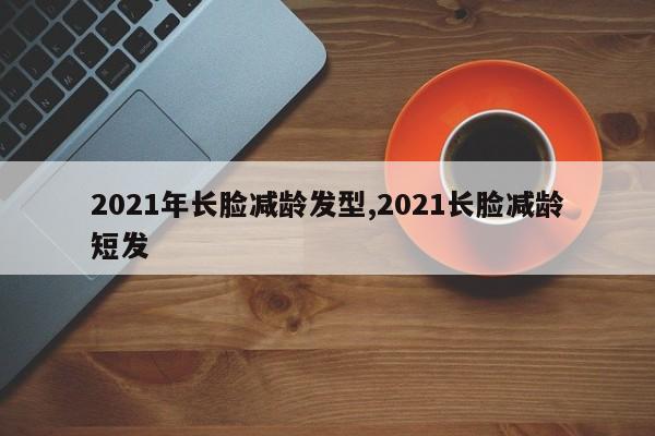 2021年长脸减龄发型,2021长脸减龄短发