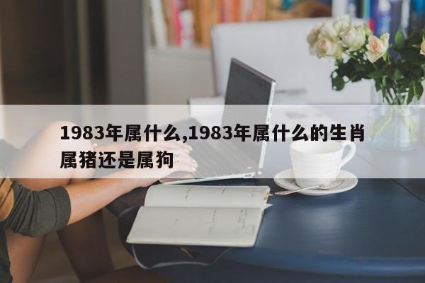 1983年属什么,1983年属什么的生肖属猪还是属狗