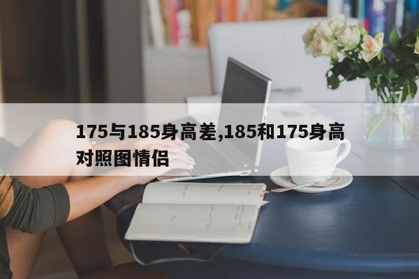175与185身高差,185和175身高对照图情侣