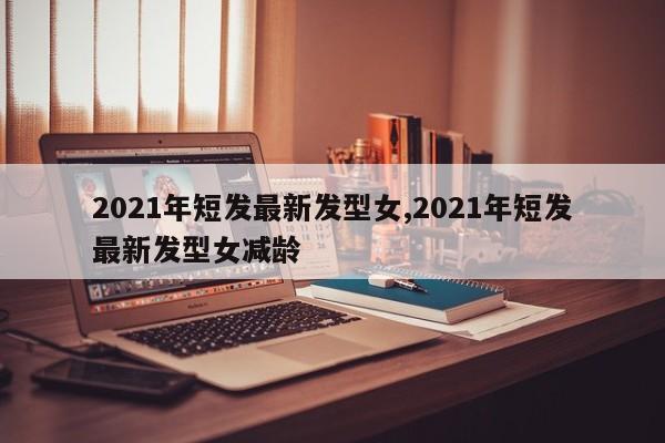2021年短发最新发型女,2021年短发最新发型女减龄