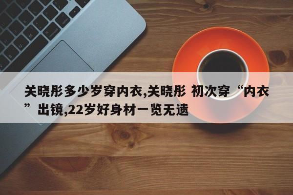 关晓彤多少岁穿内衣,关晓彤 初次穿“内衣”出镜,22岁好身材一览无遗