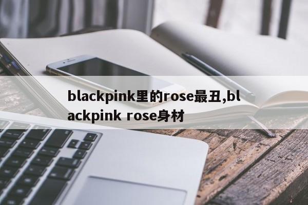 blackpink里的rose最丑,blackpink rose身材