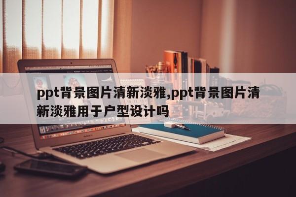 ppt背景图片清新淡雅,ppt背景图片清新淡雅用于户型设计吗