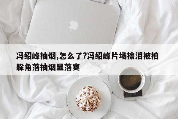 冯绍峰抽烟,怎么了?冯绍峰片场擦泪被拍 躲角落抽烟显落寞
