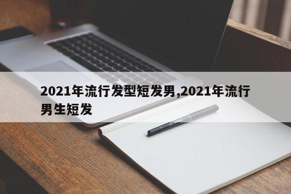 2021年流行发型短发男,2021年流行男生短发