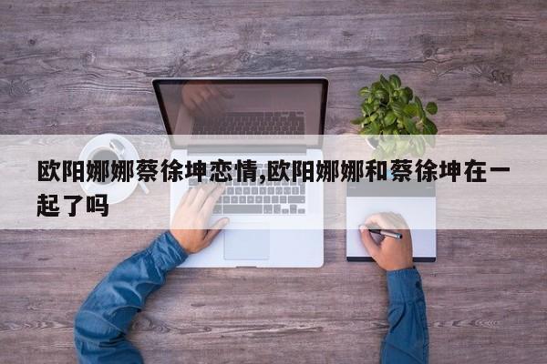 欧阳娜娜蔡徐坤恋情,欧阳娜娜和蔡徐坤在一起了吗