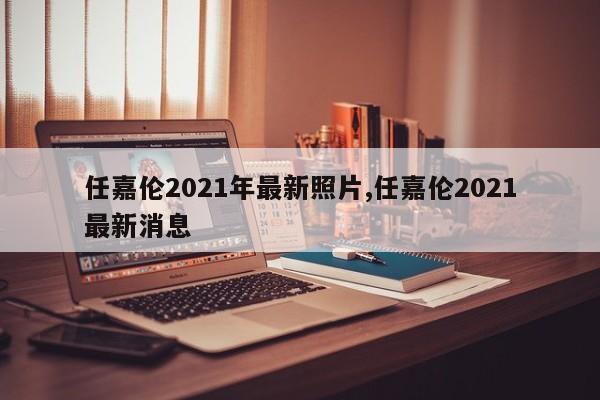 任嘉伦2021年最新照片,任嘉伦2021最新消息