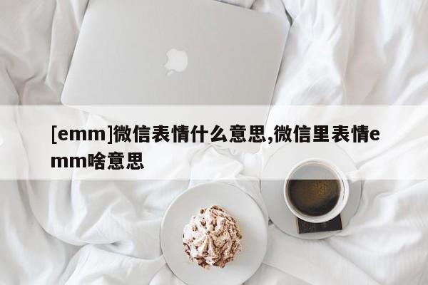 [emm]微信表情什么意思,微信里表情emm啥意思