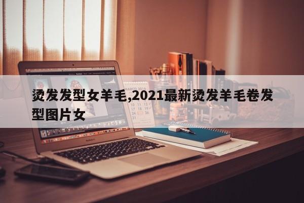 烫发发型女羊毛,2021最新烫发羊毛卷发型图片女